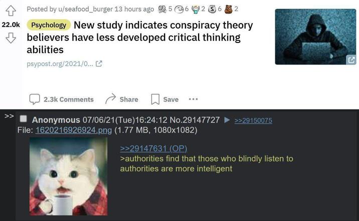 22.0k Posted by u/seafood_burger 13 hours ago 56 262 Psychology New study indicates conspiracy theory believers have less developed critical thinking abilities psypost.org/2021/0... 2.3k Comments Share Save Anonymous 07/06/21 (Tue)16:24:12 No.29147727 File: 1620216926924.png (1.77 MB, 1080x1082) >>29147631 (OP) >>29150075 >authorities find that those who blindly listen to authorities are more intelligent KJ