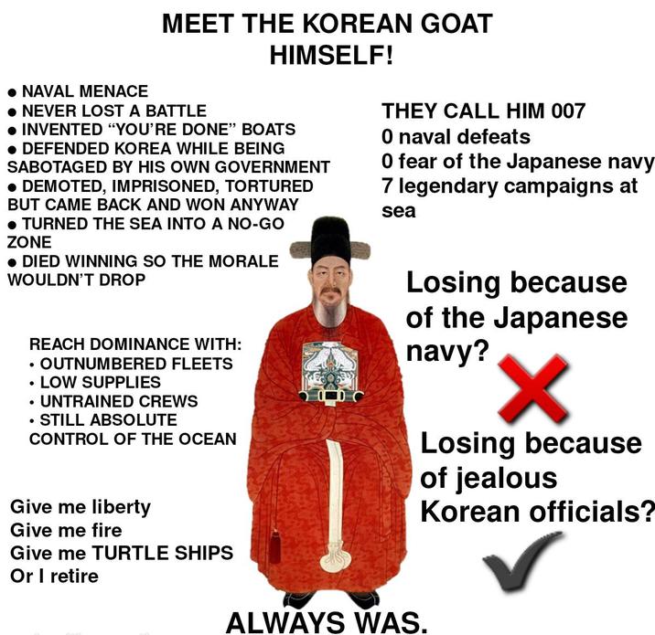 NAVAL MENACE MEET THE KOREAN GOAT • NEVER LOST A BATTLE HIMSELF! • INVENTED "YOU'RE DONE" BOATS • DEFENDED KOREA WHILE BEING SABOTAGED BY HIS OWN GOVERNMENT • DEMOTED, IMPRISONED, TORTURED BUT CAME BACK AND WON ANYWAY • TURNED THE SEA INTO A NO-GO ZONE • DIED WINNING SO THE MORALE WOULDN'T DROP • . • REACH DOMINANCE WITH: OUTNUMBERED FLEETS LOW SUPPLIES UNTRAINED CREWS STILL ABSOLUTE CONTROL OF THE OCEAN Give me liberty Give me fire Give me TURTLE SHIPS Or I retire THEY CALL HIM 007 O naval defeats 0 fear of the Japanese navy 7 legendary campaigns at sea Losing because of the Japanese navy? ✓ Losing because of jealous Korean officials? ✓ ALWAYS WAS.