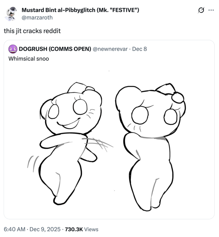 Mustard Bint al-Pibbyglitch (Mk. "FESTIVE") @marzaroth this jit cracks reddit DOGRUSH (COMMS OPEN) @newnerevar⚫ Dec 8 Whimsical snoo 6:40 AM Dec 9, 2025 730.3K Views