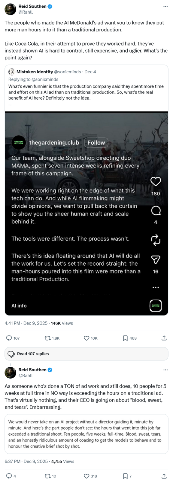 Reid Southen @Rahll The people who made the Al McDonald's ad want you to know they put more man hours into it than a traditional production. Like Coca Cola, in their attempt to prove they worked hard, they've instead shown Al is hard to control, still expensive, and uglier. What's the point again? Mistaken Identity @sonicminds Dec 4 Replying to @sonicminds What's even funnier is that the production company said they spent more time and effort on this Al ad than on traditional production. So, what's the real benefit of Al here? Definitely not the idea. GARDENI thegardening.club Follow Our team, alongside Sweetshop directing duo MAMA, spent seven intense weeks refining every frame of this campaign. We were working right on the edge of what this tech can do. And while Al filmmaking might divide opinions, we want to pull back the curtain to show you the sheer human craft and scale behind it. The tools were different. The process wasn't. There's this idea floating around that Al will do all the work for us. Let's set the record straight: the man-hours poured into this film were more than a traditional Production. 180 Q 4 ♡ 16 Al info 4:41 PM - Dec 9, 2025 - 146K Views 107 Read 107 replies 1.8K GARDEN 10K ☐ 468 ↑ Reid Southen @Rahll As someone who's done a TON of ad work and still does, 10 people for 5 weeks at full time in NO way is exceeding the hours on a traditional ad. That's virtually nothing, and their CEO is going on about "blood, sweat, and tears". Embarrassing. We would never take on an Al project without a director guiding it, minute by minute. And here's the part people don't see: the hours that went into this job far exceeded a traditional shoot. Ten people, five weeks, full-time. Blood, sweat, tears, and an honestly ridiculous amount of coaxing to get the models to behave and to honour the creative brief shot by shot. 6:37 PM - Dec 9, 2025 - 4,755 Views 4 10 318 ☐ 7 <1