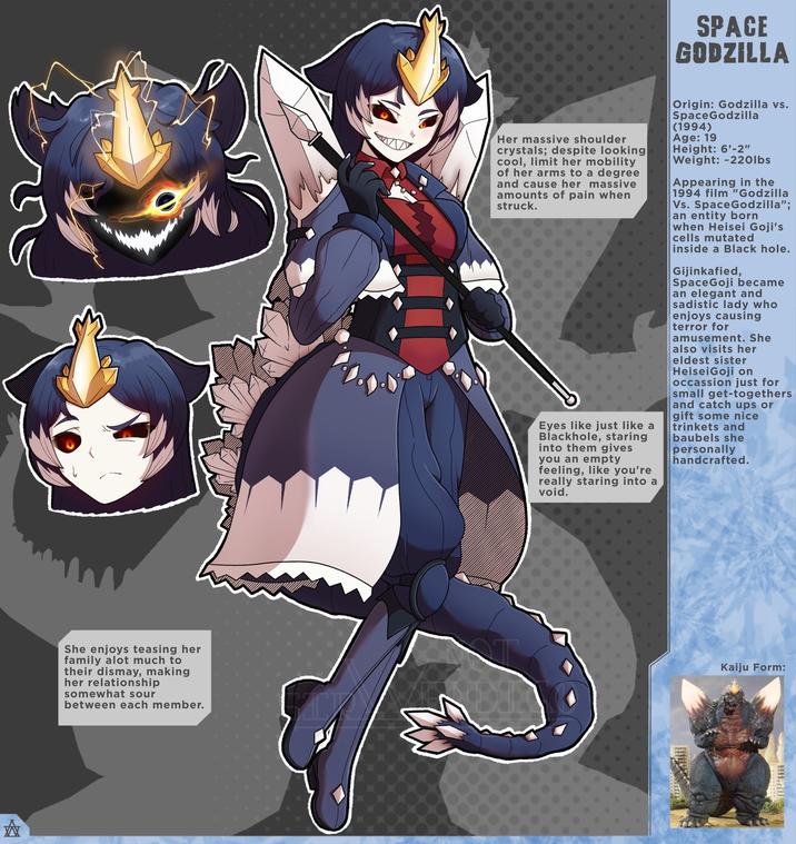 A She enjoys teasing her family alot much to their dismay, making her relationship somewhat sour between each member. SPACE GODZILLA Her massive shoulder crystals; despite looking cool, limit her mobility of her arms to a degree and cause her massive amounts of pain when struck. Eyes like just like a Blackhole, staring into them gives you an empty feeling, like you're really staring into a void. Origin: Godzilla vs. SpaceGodzilla (1994) Age: 19 Height: 6'-2" Weight: 220lbs Appearing in the 1994 film "Godzilla Vs. SpaceGodzilla"; an entity born when Heisei Goji's cells mutated inside a Black hole. Gijinkafied, SpaceGoji became an elegant and sadistic lady who enjoys causing terror for amusement. She also visits her eldest sister HeiseiGoji on occassion just for small get-togethers and catch ups or gift some nice trinkets and baubels she personally handcrafted. Kaiju Form: