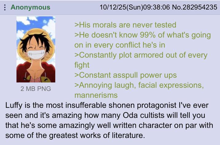 Anonymous 2 MB PNG 10/12/25(Sun)09:38:06 No.282954235 >His morals are never tested >He doesn't know 99% of what's going on in every conflict he's in >Constantly plot armored out of every fight >Constant asspull power ups >Annoying laugh, facial expressions, mannerisms Luffy is the most insufferable shonen protagonist I've ever seen and it's amazing how many Oda cultists will tell you that he's some amazingly well written character on par with some of the greatest works of literature.