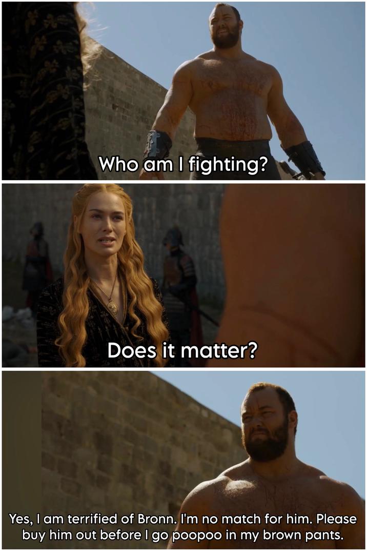 Who am I fighting? Does it matter? LOT Yes, I am terrified of Bronn. I'm no match for him. Please buy him out before I go poopoo in my brown pants.