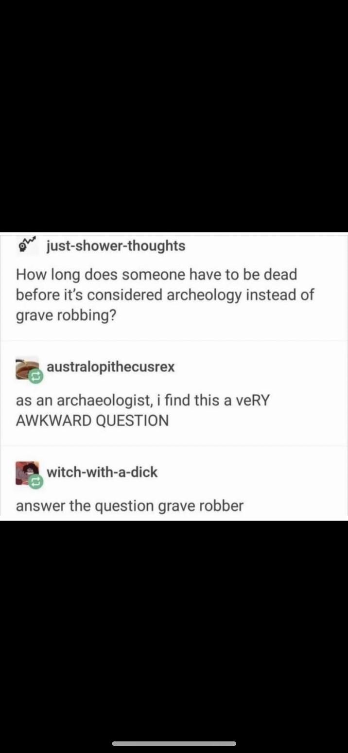 just-shower-thoughts How long does someone have to be dead before it's considered archeology instead of grave robbing? australopithecusrex as an archaeologist, i find this a veRY AWKWARD QUESTION witch-with-a-d--- answer the question grave robber