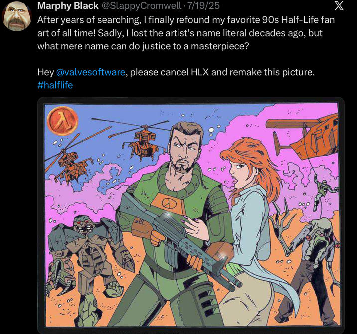 Marphy Black @SlappyCromwell · 7/19/25 X After years of searching, I finally refound my favorite 90s Half-Life fan art of all time! Sadly, I lost the artist's name literal decades ago, but what mere name can do justice to a masterpiece? Hey @valvesoftware, please cancel HLX and remake this picture. #halflife Oo O...