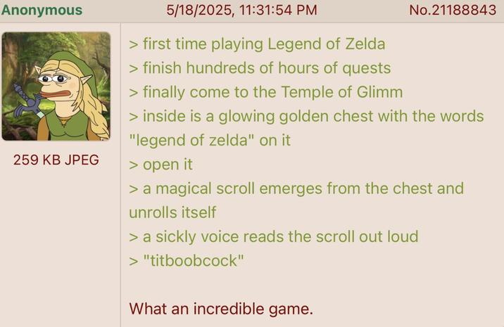 Anonymous 259 KB JPEG 5/18/2025, 11:31:54 PM > first time playing Legend of Zelda > finish hundreds of hours of quests > finally come to the Temple of Glimm No.21188843 > inside is a glowing golden chest with the words "legend of zelda" on it > open it > a magical scroll emerges from the chest and unrolls itself > a sickly voice reads the scroll out loud > "titboobcock" What an incredible game.