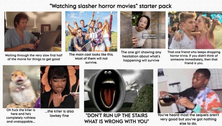 "Watching slasher horror movies" starter pack Waiting through the very slow first half of the movie for things to get good The main cast looks like this. Most of them will not survive. Oh f--- the killer is here and he's completely ruthless and unstoppable... ...the killer is also lowkey fine 00 gettyimages The one girl showing any hesitation about what's happening will survive That one friend who keeps dropping horror trivia. If you didn't think of someone immediately, then that friend is you. "DON'T RUN UP THE STAIRS WHAT IS WRONG WITH YOU" You've heard most the sequels aren't very good but you've got nothing else to do.