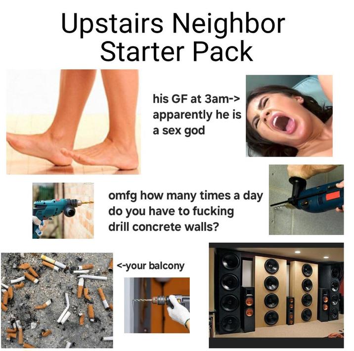 Upstairs Neighbor Starter Pack his GF at 3am-> apparently he is a sex god omfg how many times a day do you have to f------ drill concrete walls? <-your balcony 100