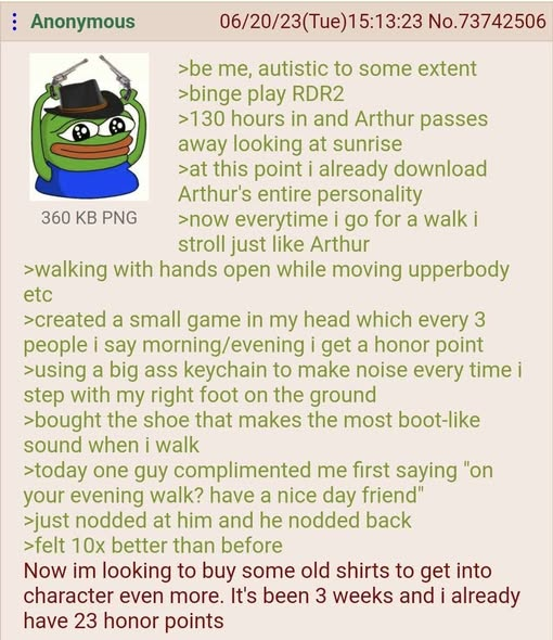 Anonymous 360 KB PNG 06/20/23(Tue)15:13:23 No.73742506 >be me, autistic to some extent >binge play RDR2 >130 hours in and Arthur passes away looking at sunrise >at this point i already download Arthur's entire personality >now everytime i go for a walk i stroll just like Arthur >walking with hands open while moving upperbody etc >created a small game in my head which every 3 people i say morning/evening i get a honor point >using a big ass keychain to make noise every time i step with my right foot on the ground >bought the shoe that makes the most boot-like sound when i walk >today one guy complimented me first saying "on your evening walk? have a nice day friend" >just nodded at him and he nodded back >felt 10x better than before Now im looking to buy some old shirts to get into character even more. It's been 3 weeks and i already have 23 honor points