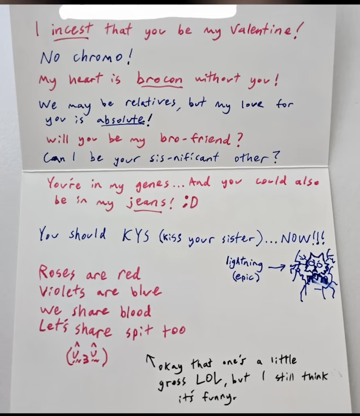I i----- that be you my Valentine! No chromo! My heart is brocon without you! We may be relatives, but му love for you is absolute! will you be my bro-friend? Can I be your sis-nificant other? my genes... And you could also my jeans! :D You're in be in You should KYS (kiss Roses are red your sister)... Now!!! lightning (epic) Violets are blue we share blood Let's share spit too (32) Tokay that one's a little gross LOL, but I still think it's funny