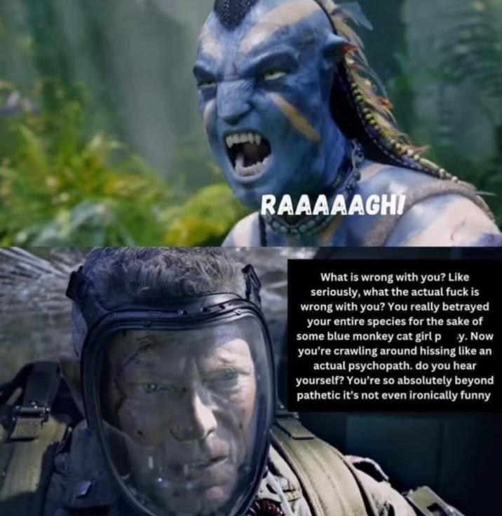RAAAAAGHI What is wrong with you? Like seriously, what the actual f--- is wrong with you? You really betrayed your entire species for the sake of some blue monkey cat girl p y. Now you're crawling around hissing like an actual psychopath. do you hear yourself? You're so absolutely beyond pathetic it's not even ironically funny