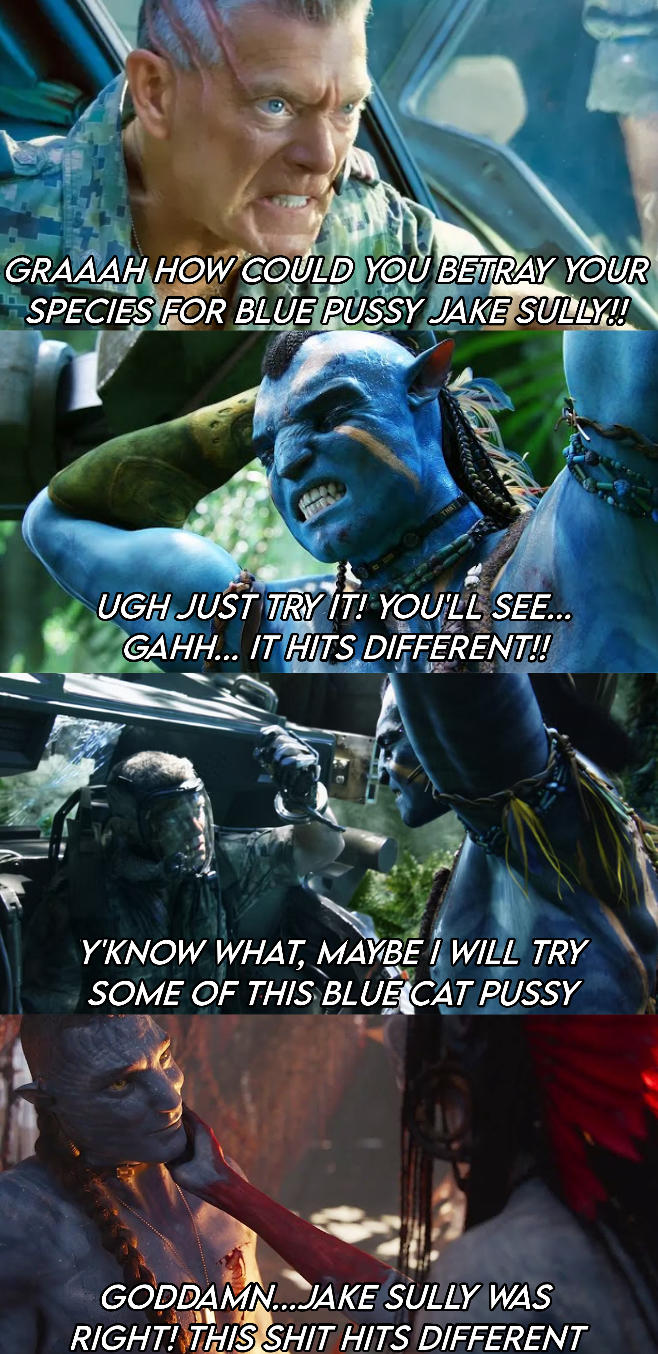 GRAAAH HOW COULD YOU BETRAY YOUR SPECIES FOR BLUE P---- JAKE SULLY!! UGH JUST TRY IT! YOU'LL SEE... GAHH... IT HITS DIFFERENT!! Y'KNOW WHAT, MAYBE I WILL TRY SOME OF THIS BLUE CAT P---- GODDAMN...JAKE SULLY WAS RIGHT! THIS S--- HITS DIFFERENT