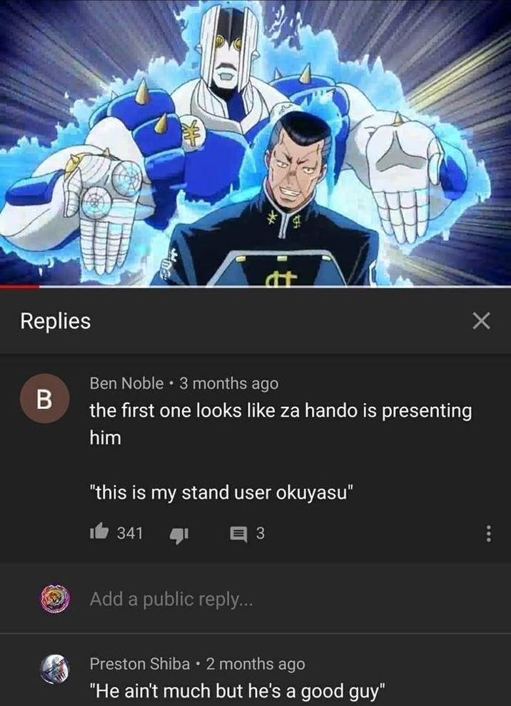 Replies B Ben Noble ⚫ 3 months ago the first one looks like za hando is presenting him "this is my stand user okuyasu" 1341 3 Add a public reply... Preston Shiba • 2 months ago "He ain't much but he's a good guy"