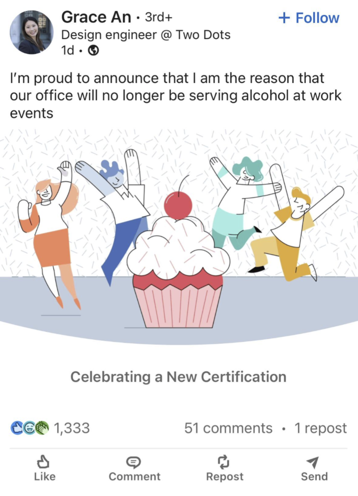 Grace An 3rd+ • Design engineer @ Two Dots 1d. → + Follow I'm proud to announce that I am the reason that our office will no longer be serving alcohol at work events Celebrating a New Certification 1,333 51 comments . 1 repost จะ Like Comment Repost Send