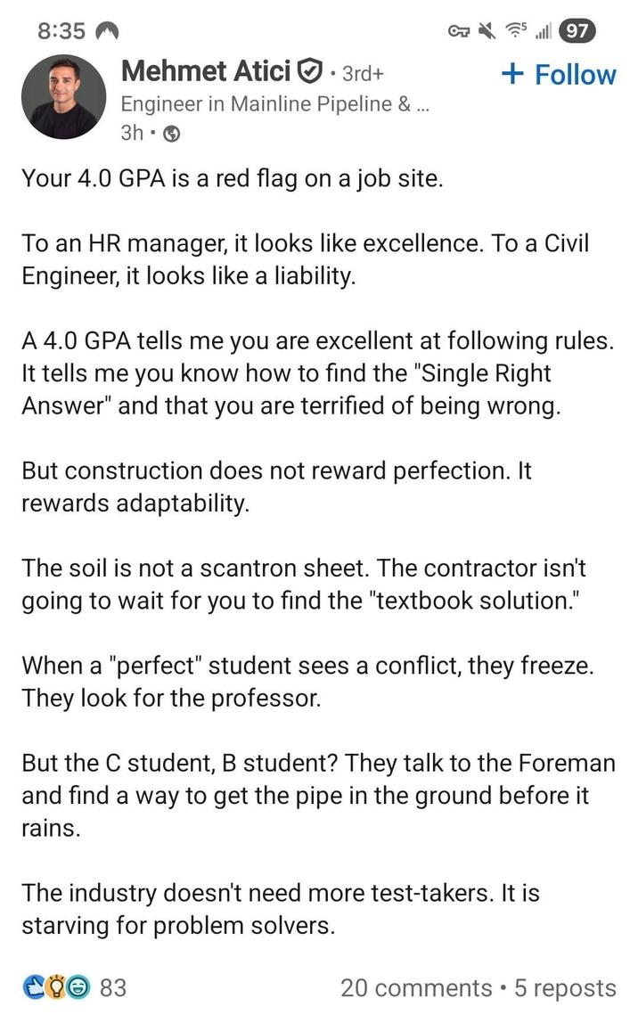8:35 Mehmet Atici 3rd+ l97 + Follow Engineer in Mainline Pipeline & ... 3h Your 4.0 GPA is a red flag on a job site. To an HR manager, it looks like excellence. To a Civil Engineer, it looks like a liability. A 4.0 GPA tells me you are excellent at following rules. It tells me you know how to find the "Single Right Answer" and that you are terrified of being wrong. But construction does not reward perfection. It rewards adaptability. The soil is not a scantron sheet. The contractor isn't going to wait for you to find the "textbook solution." When a "perfect" student sees a conflict, they freeze. They look for the professor. But the C student, B student? They talk to the Foreman and find a way to get the pipe in the ground before it rains. The industry doesn't need more test-takers. It is starving for problem solvers. Lờ 83 20 comments ⚫5 reposts