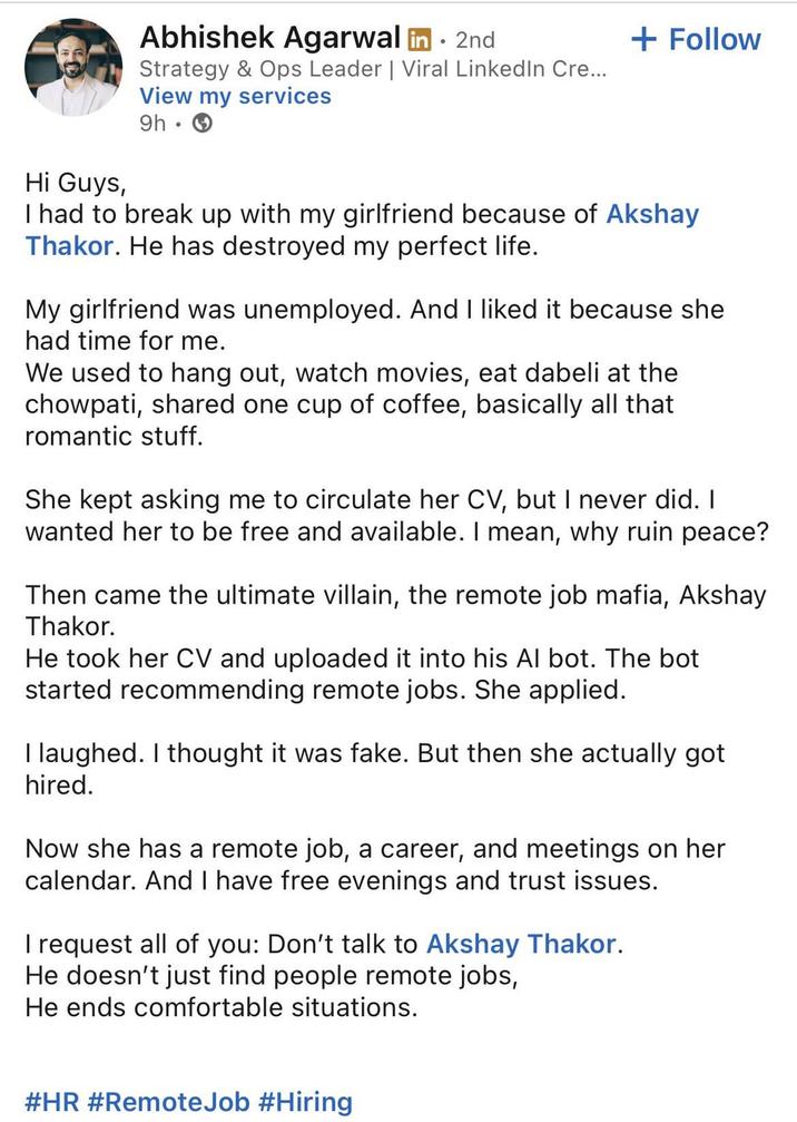 Hi Guys, Abhishek Agarwal in. 2nd Strategy & Ops Leader | Viral LinkedIn Cre... View my services 9h. + Follow I had to break up with my girlfriend because of Akshay Thakor. He has destroyed my perfect life. My girlfriend was unemployed. And I liked it because she had time for me. We used to hang out, watch movies, eat dabeli at the chowpati, shared one cup of coffee, basically all that romantic stuff. She kept asking me to circulate her CV, but I never did. I wanted her to be free and available. I mean, why ruin peace? Then came the ultimate villain, the remote job mafia, Akshay Thakor. He took her CV and uploaded it into his Al bot. The bot started recommending remote jobs. She applied. I laughed. I thought it was fake. But then she actually got hired. Now she has a remote job, a career, and meetings on her calendar. And I have free evenings and trust issues. I request all of you: Don't talk to Akshay Thakor. He doesn't just find people remote jobs, He ends comfortable situations. #HR #Remote Job #Hiring
