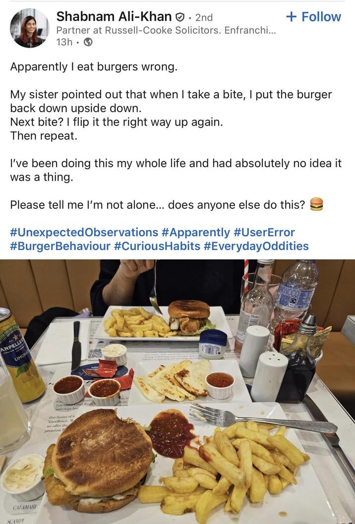 ITH ITALI Shabnam Ali-Khan. 2nd Partner at Russell-Cooke Solicitors. Enfranchi... 13h. Apparently I eat burgers wrong. + Follow My sister pointed out that when I take a bite, I put the burger back down upside down. Next bite? I flip it the right way up again. Then repeat. I've been doing this my whole life and had absolutely no idea it was a thing. Please tell me I'm not alone... does anyone else do this? #Unexpected Observations #Apparently #UserError #BurgerBehaviour #CuriousHabits #EverydayOddities DAL ANPELLE ITALIAN S SPARK LIMONA CALAMARI SCAMPI Totte Court Road, and chips har Our fusion of tr excellence. W we offer the premium F Medic AKWOOD