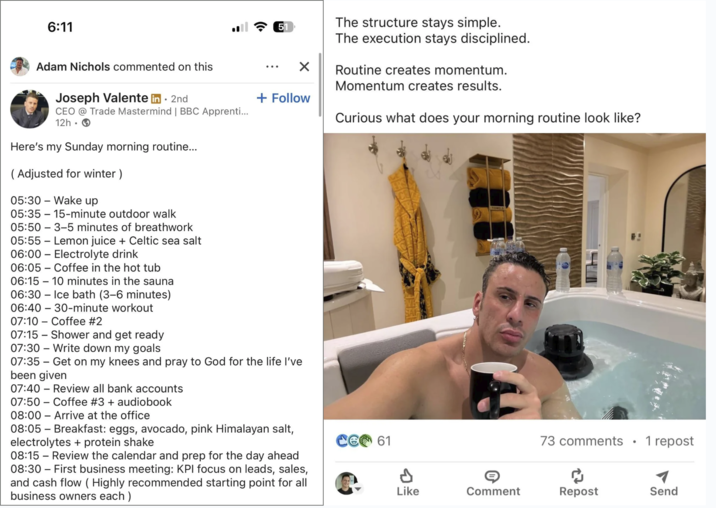 6:11 Adam Nichols commented on this Joseph Valente in ⚫ 2nd CEO @ Trade Mastermind | BBC Apprenti... 12h Here's my Sunday morning routine... (Adjusted for winter ) 05:30 Wake up 51 ☑ + Follow 05:35 15-minute outdoor walk 05:50 3-5 minutes of breathwork 05:55 Lemon juice + Celtic sea salt 06:00 06:05 Electrolyte drink Coffee in the hot tub 06:15 10 minutes in the sauna 06:30 - Ice bath (3-6 minutes) 30-minute workout 06:40 07:10 Coffee #2 07:15 Shower and get ready 07:30 Write down my goals - 07:35 Get on my knees and pray to God for the life I've been given 07:40 Review all bank accounts - 07:50 Coffee #3 + audiobook 08:00 Arrive at the office 08:05 - Breakfast: eggs, avocado, pink Himalayan salt, electrolytes + protein shake The structure stays simple. The execution stays disciplined. Routine creates momentum. Momentum creates results. Curious what does your morning routine look like? 61 73 comments • 1 repost 08:15 - Review the calendar and prep for the day ahead 08:30 - First business meeting: KPI focus on leads, sales, and cash flow ( Highly recommended starting point for all business owners each) P ៨ Like Comment Repost Send