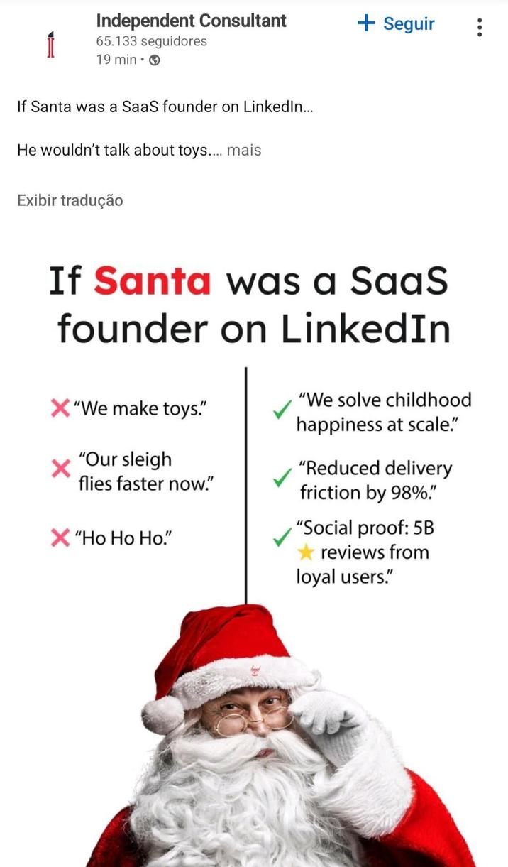 Independent Consultant 65.133 seguidores 19 min⚫ If Santa was a SaaS founder on LinkedIn... He wouldn't talk about toys.... mais Exibir tradução + Seguir If Santa was a SaaS founder on LinkedIn X"We make toys." "Our sleigh flies faster now." X "Ho Ho Ho." "We solve childhood happiness at scale." "Reduced delivery friction by 98%." "Social proof: 5B reviews from loyal users."