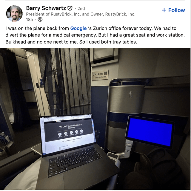 Barry Schwartz. 2nd President of RustyBrick, Inc. and Owner, RustyBrick, Inc. 18h + Follow I was on the plane back from Google 's Zurich office forever today. We had to divert the plane for a medical emergency. But I had a great seat and work station. Bulkhead and no one next to me. So I used both tray tables. We Craft Visual Mentities& Branding UNITED Premium Plus
