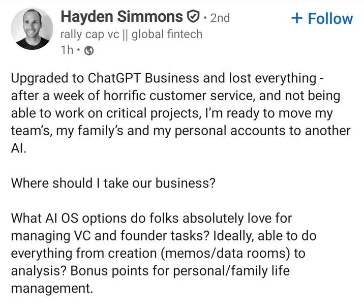 Hayden Simmons · 2nd rally cap vc || global fintech 1h • + Follow Upgraded to ChatGPT Business and lost everything - after a week of horrific customer service, and not being able to work on critical projects, I'm ready to move my team's, my family's and my personal accounts to another Al. Where should I take our business? What AI OS options do folks absolutely love for managing VC and founder tasks? Ideally, able to do everything from creation (memos/data rooms) to analysis? Bonus points for personal/family life management.
