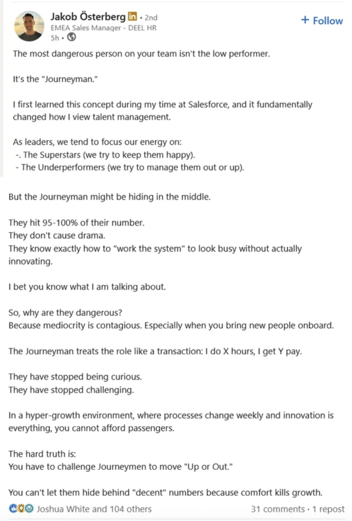 Jakob Österberg in. • 2nd EMEA Sales Manager - DEEL HR 5h. + Follow The most dangerous person on your team isn't the low performer. It's the "Journeyman." I first learned this concept during my time at Salesforce, and it fundamentally changed how I view talent management. As leaders, we tend to focus our energy on: -. The Superstars (we try to keep them happy). - The Underperformers (we try to manage them out or up). But the Journeyman might be hiding in the middle. They hit 95-100% of their number. They don't cause drama. They know exactly how to "work the system" to look busy without actually innovating. I bet you know what I am talking about. So, why are they dangerous? Because mediocrity is contagious. Especially when you bring new people onboard. The Journeyman treats the role like a transaction: I do X hours, I get Y pay. They have stopped being curious. They have stopped challenging. In a hyper-growth environment, where processes change weekly and innovation is everything, you cannot afford passengers. The hard truth is: You have to challenge Journeymen to move "Up or Out." You can't let them hide behind "decent" numbers because comfort kills growth. COO Joshua White and 104 others 31 comments 1 repost