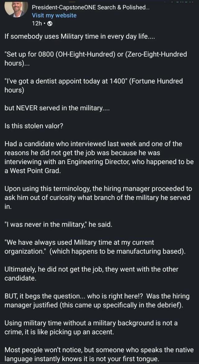 President-CapstoneONE Search & Polished... Visit my website 12h- If somebody uses Military time in every day life.... "Set up for 0800 (OH-Eight-Hundred) or (Zero-Eight-Hundred hours)... "I've got a dentist appoint today at 1400" (Fortune Hundred hours) but NEVER served in the military.... Is this stolen valor? Had a candidate who interviewed last week and one of the reasons he did not get the job was because he was interviewing with an Engineering Director, who happened to be a West Point Grad. Upon using this terminology, the hiring manager proceeded to ask him out of curiosity what branch of the military he served in. "I was never in the military," he said. "We have always used Military time at my current organization." (which happens to be manufacturing based). Ultimately, he did not get the job, they went with the other candidate. BUT, it begs the question... who is right here!? Was the hiring manager justified (this came up specifically in the debrief). Using military time without a military background is not a crime, it is like picking up an accent. Most people won't notice, but someone who speaks the native language instantly knows it is not your first tongue.