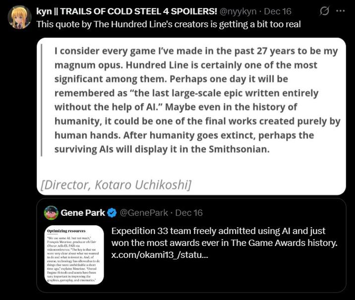 kyn || TRAILS OF COLD STEEL 4 SPOILERS! @nyykyn. Dec 16 This quote by The Hundred Line's creators is getting a bit too real I consider every game I've made in the past 27 years to be my magnum opus. Hundred Line is certainly one of the most significant among them. Perhaps one day it will be remembered as "the last large-scale epic written entirely without the help of Al." Maybe even in the history of humanity, it could be one of the final works created purely by human hands. After humanity goes extinct, perhaps the surviving Als will display it in the Smithsonian. [Director, Kotaro Uchikoshi] Gene Park Optimizing resources François Meurisse, producer of Cla Obser, tells EL PAÍS via vilesonierence. "The key is that we were very clear about w wamed what to invest in And, of course technology has allowed us to de things that were unthinkable short time ago," explains Meurisse. "Uneral Engine 5's tools and assets have been vary impurtant in improving the graphics, gameplay, and cinematics @GenePark • Dec 16 Expedition 33 team freely admitted using Al and just won the most awards ever in The Game Awards history. x.com/okami13/statu...