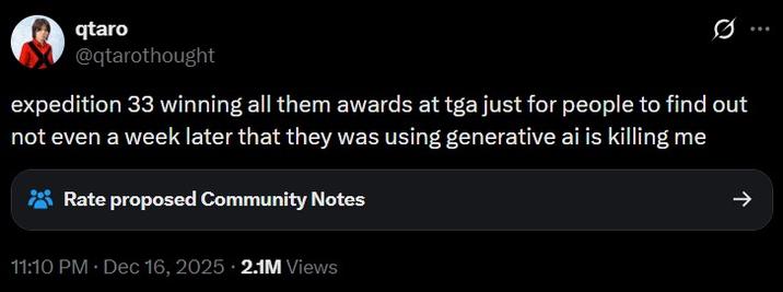 qtaro @qtarothought 0 expedition 33 winning all them awards at tga just for people to find out not even a week later that they was using generative ai is killing me Rate proposed Community Notes 11:10 PM • Dec 16, 2025 2.1M Views