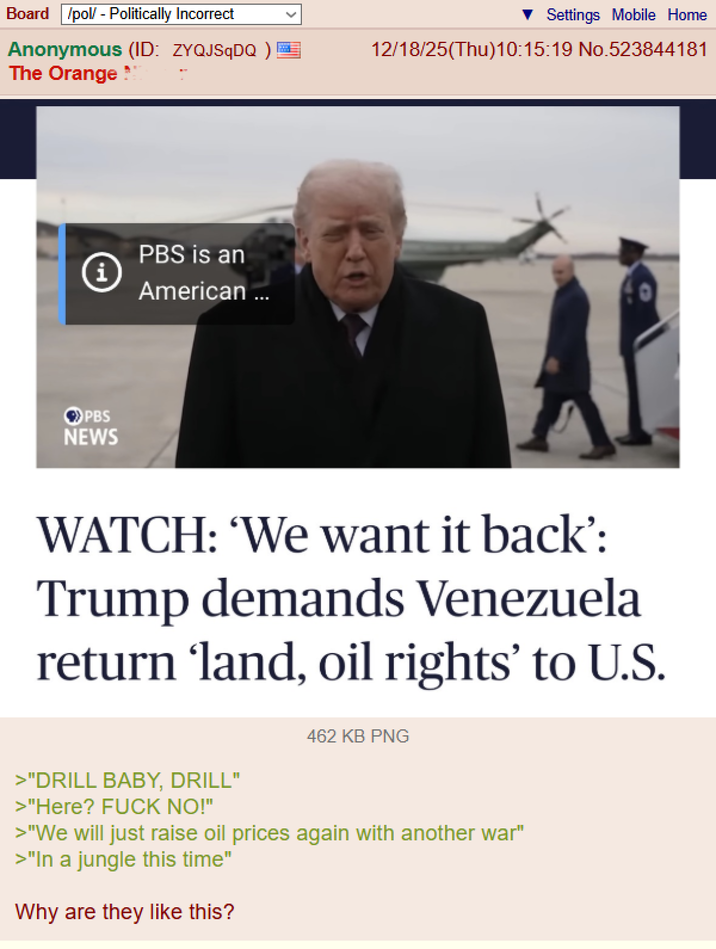 Board /pol/ - Politically Incorrect Anonymous (ID: ZYQJSqDQ ) The Orange* i PBS NEWS PBS is an American ... Settings Mobile Home 12/18/25(Thu)10:15:19 No.523844181 WATCH: 'We want it back': Trump demands Venezuela return ‘land, oil rights' to U.S. 462 KB PNG >"DRILL BABY, DRILL" >"Here? F--- NO!" >"We will just raise oil prices again with another war" >"In a jungle this time" Why are they like this?