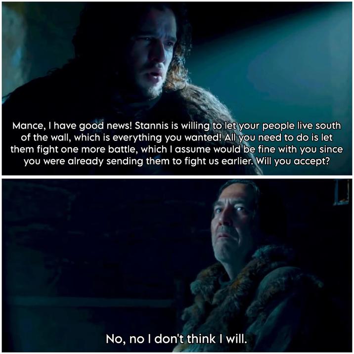 Mance, I have good news! Stannis is willing to let your people live south of the wall, which is everything you wanted! All you need to do is let them fight one more battle, which I assume would be fine with you since you were already sending them to fight us earlier. Will you accept? No, no I don't think I will.