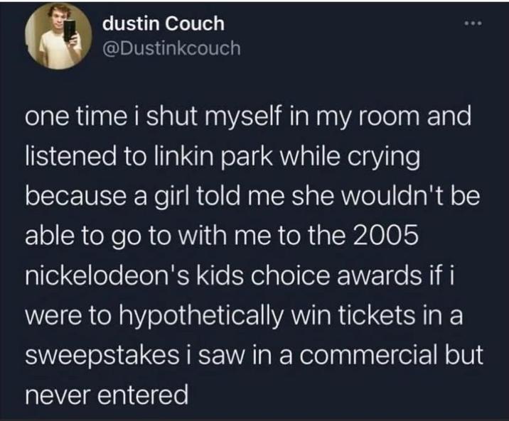 dustin Couch @Dustinkcouch one time i shut myself in my room and listened to linkin park while crying because a girl told me she wouldn't be able to go to with me to the 2005 nickelodeon's kids choice awards if i were to hypothetically win tickets in a sweepstakes i saw in a commercial but never entered