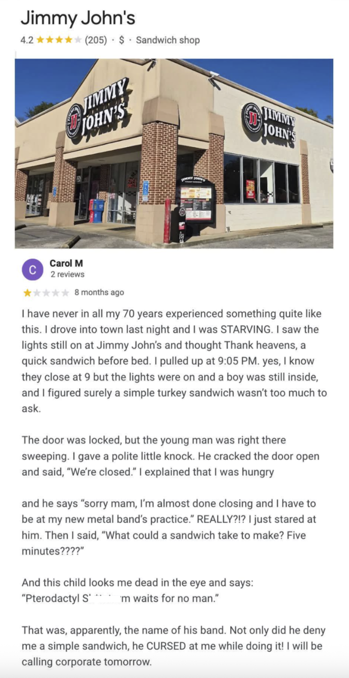 Jimmy John's 4.2✰✰✰✰✰(205) $ Sandwich shop JIMMY JOHN'S JOHN . LEMENTY JOHN JIMMY Carol M 2 reviews 8 months ago I have never in all my 70 years experienced something quite like this. I drove into town last night and I was STARVING. I saw the lights still on at Jimmy John's and thought Thank heavens, a quick sandwich before bed. I pulled up at 9:05 PM. yes, I know they close at 9 but the lights were on and a boy was still inside, and I figured surely a simple turkey sandwich wasn't too much to ask. The door was locked, but the young man was right there sweeping. I gave a polite little knock. He cracked the door open and said, "We're closed." I explained that I was hungry and he says "sorry mam, I'm almost done closing and I have to be at my new metal band's practice." REALLY?!? I just stared at him. Then I said, "What could a sandwich take to make? Five minutes????" And this child looks me dead in the eye and says: "Pterodactyl S 'm waits for no man." That was, apparently, the name of his band. Not only did he deny me a simple sandwich, he CURSED at me while doing it! I will be calling corporate tomorrow.