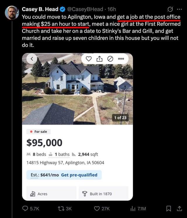 Casey B. Head @CaseyBHead - 16h You could move to Aplington, Iowa and get a job at the post office making $25 an hour to start, meet a nice girl at the First Reformed Church and take her on a date to Stinky's Bar and Grill, and get married and raise up seven children in this house but you will not do it. For sale $95,000 8 beds 1 baths 2,944 sqft 14815 Highway 57, Aplington, IA 50604 Est.: $641/mo Get pre-qualified Acres 5.7K t 3K Built in 1870 1 of 23 27K ili 7.1M