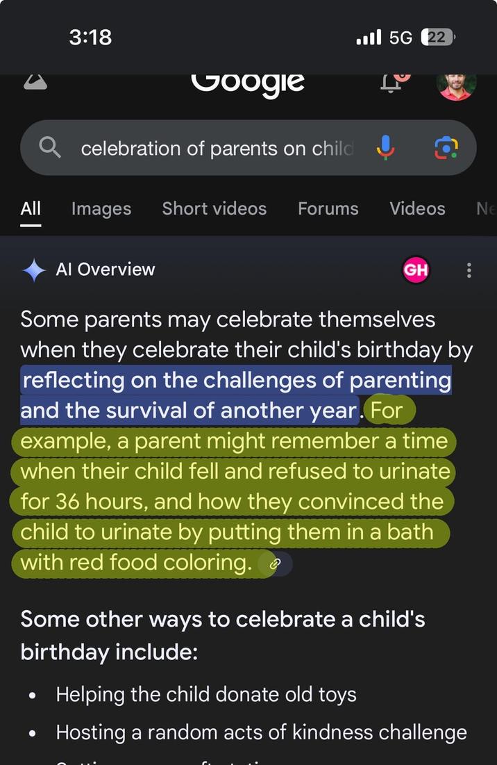 All | 3:18 Google celebration of parents on child Images Short videos Forums ■ 5G 22 L Videos Ne Al Overview GH Some parents may celebrate themselves when they celebrate their child's birthday by reflecting on the challenges of parenting and the survival of another year. For example, a parent might remember a time when their child fell and refused to urinate for 36 hours, and how they convinced the child to urinate by putting them in a bath with red food coloring. Some other ways to celebrate a child's birthday include: Helping the child donate old toys Hosting a random acts of kindness challenge