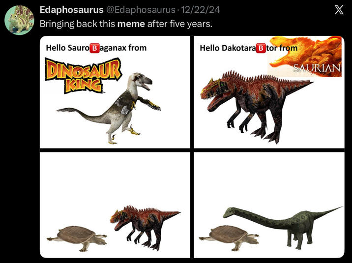 Edaphosaurus @Edaphosaurus · 12/22/24 Bringing back this meme after five years. Hello Sauro Baganax from DINOSAUR KING Hello Dakotara B tor from X SAURIAN