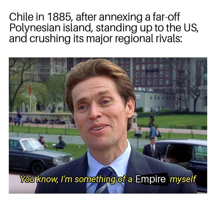 Chile in 1885, after annexing a far-off Polynesian island, standing up to the US, and crushing its major regional rivals: You know, I'm something of a Empire myself