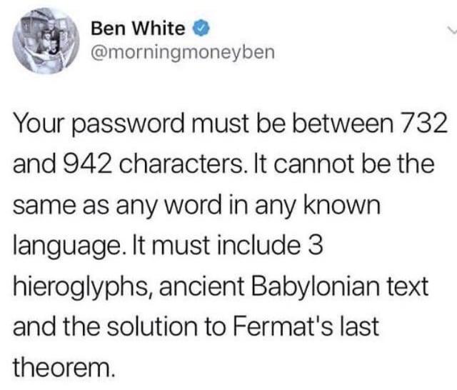 Ben White @morningmoneyben Your password must be between 732 and 942 characters. It cannot be the same as any word in any known language. It must include 3 hieroglyphs, ancient Babylonian text and the solution to Fermat's last theorem.