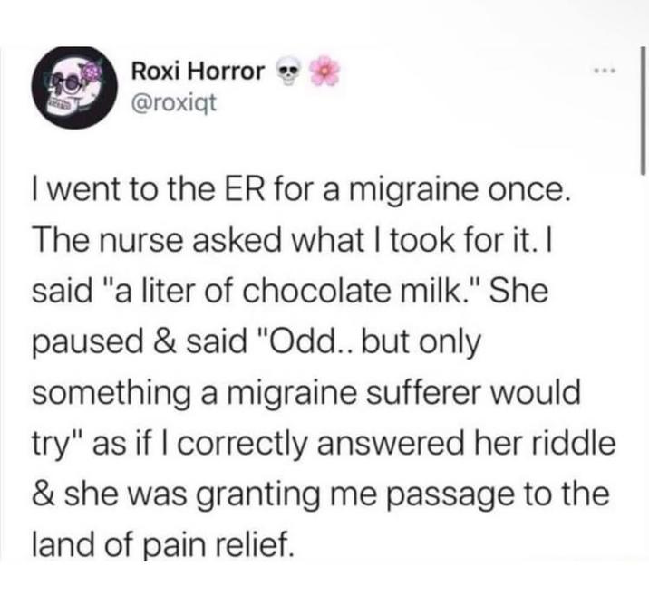 Roxi Horror @roxiqt I went to the ER for a migraine once. The nurse asked what I took for it. I said "a liter of chocolate milk." She paused & said "Odd.. but only something a migraine sufferer would try" as if I correctly answered her riddle & she was granting me passage to the land of pain relief.
