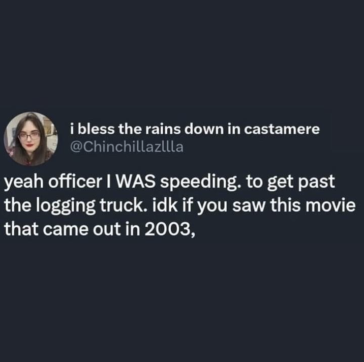 i bless the rains down in castamere @Chinchillazllla yeah officer I WAS speeding. to get past the logging truck. idk if you saw this movie that came out in 2003,