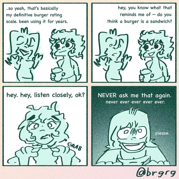 ..so yeah, that's basically my definitive burger rating scale. been using it for years. M تسمم hey, you know what that reminds me of - do you think a burger is a sandwich? M hey, hey, listen closely, ok? NEVER ask me that again. never ever ever ever ever. please. GRAB @brgrg