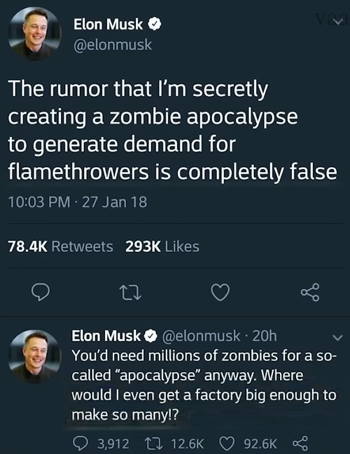 Elon Musk >> @elonmusk ᏙᏙ The rumor that I'm secretly creating a zombie apocalypse to generate demand for flamethrowers is completely false 10:03 PM - 27 Jan 18 78.4K Retweets 293K Likes 27 Elon Musk @elonmusk 20h You'd need millions of zombies for a so- called "apocalypse" anyway. Where would I even get a factory big enough to make so many!? 3,912 12.6K 92.6K