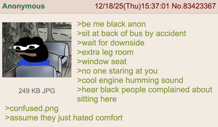 Anonymous 249 KB JPG >confused.png 12/18/25(Thu)15:37:01 No.83423367 >be me black anon >sit at back of bus by accident >wait for downside >extra leg room >window seat >no one staring at you >cool engine humming sound >hear black people complained about sitting here >assume they just hated comfort