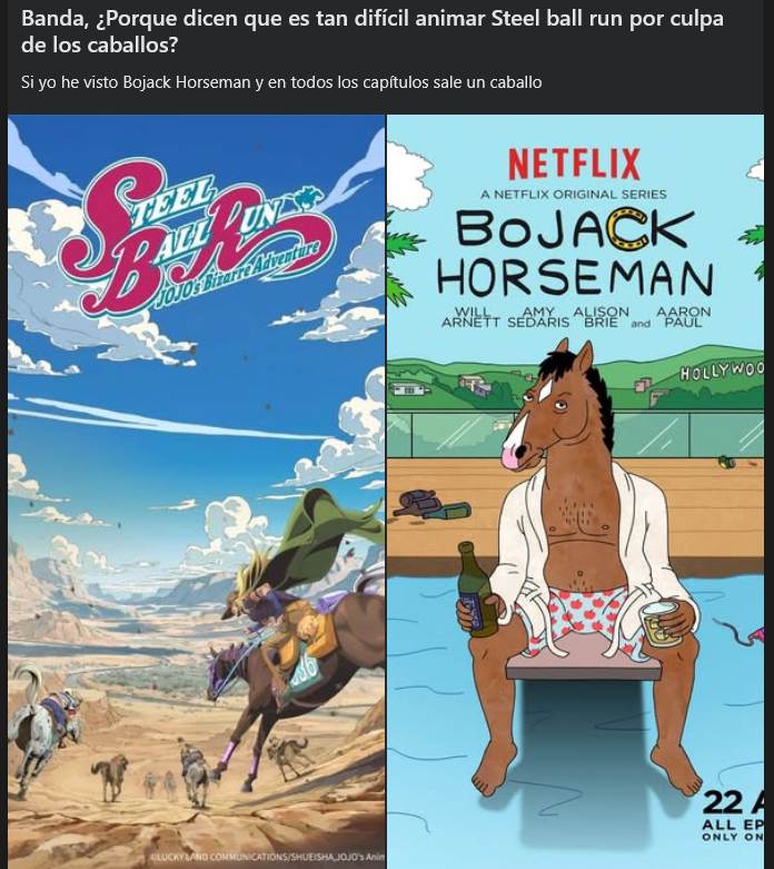 Banda, ¿Porque dicen que es tan difícil animar Steel ball run por culpa de los caballos? Si yo he visto Bojack Horseman y en todos los capítulos sale un caballo TEEL ALL PUN JOJOS Bizarre Adventure NETFLIX A NETFLIX ORIGINAL SERIES BOJACK HORSEMAN WILL AMY ALISON AARON ARNETT SEDARIS BRIE and PAUL HOLLYWOO 22 A ALL EP ONLY ON LUCKY LAND COMMUNICATIONS/SHUEISHA,JOJO's Anim