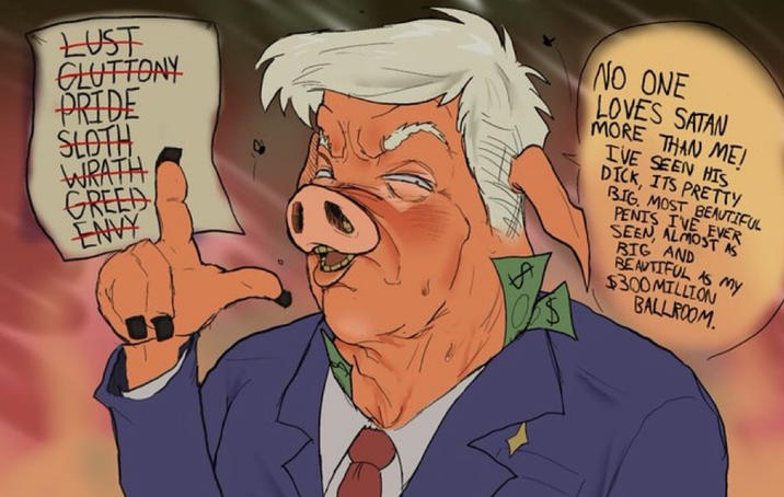 LUST GLUTTONY PRIDE SLOTH WRATH GREED ENVY NO ONE LOVES SATAN MORE THAN MEI IVE SEEN HIS D---, ITS PRETTY BIG. MOST BEAUTIFUL PENIS I'VE EVER SEEN, ALMOST AS BIG AND BEAUTIFUL AS MY $300 MILLION BALLROOM.