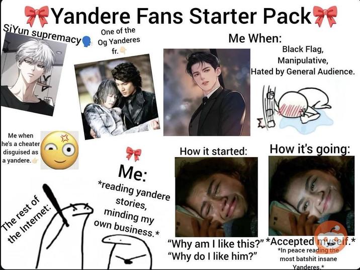Yandere Fans Starter Pack SiYun supremacy One of the Og Yanderes fr. Me When: Black Flag, Manipulative, Hated by General Audience. How it started: How it's going: Me when he's a cheater disguised as a yandere. The rest of the Internet: Me: *reading yandere stories, minding my own business.* "Why am I like this?" *Accepted myself.* "Why do I like him?" *In peace reading the most batshit insane Yanderes.*