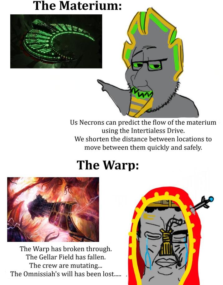 The Materium: Us Necrons can predict the flow of the materium using the Intertialess Drive. We shorten the distance between locations to move between them quickly and safely. The Warp: The Warp has broken through. The Gellar Field has fallen. The crew are mutating... The Omnissiah's will has been lost.....