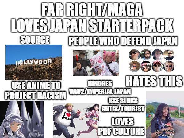 FAR RIGHT/MAGA LOVES JAPAN STARTERPACK SOURCE HOLLYWOOD USE ANIME TO PROJECT RACISM imgrip.com I❤ JAPAN PEOPLE WHO DEFEND JAPAN 8883 IGNORES HATES THIS ww2/IMPERIAL JAPAN USE SLURS ANTIS/TOURIST LOVES PDF CULTURE I am half black, half Japanese