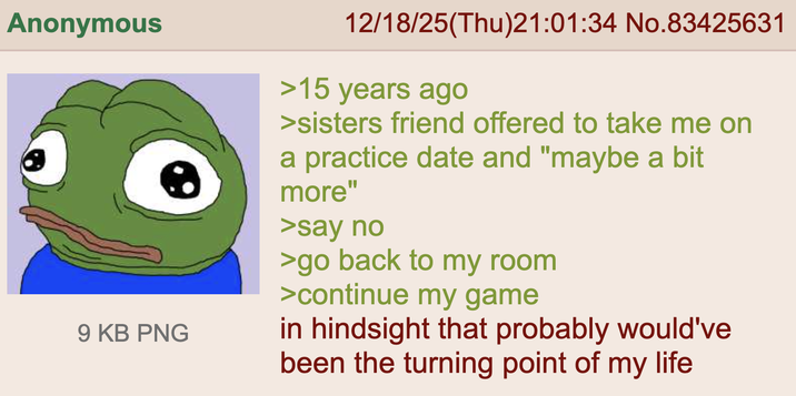 Anonymous 9 KB PNG 12/18/25(Thu)21:01:34 No.83425631 >15 years ago >sisters friend offered to take me on a practice date and "maybe a bit more" >say no >go back to my room >continue my game in hindsight that probably would've been the turning point of my life