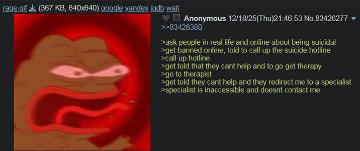 rage.gif (367 KB, 640x640) google yandex iqdb wait Anonymous 12/18/25(Thu)21:46:53 No.83426277 >>83426380 >ask people in real life and online about being suicidal >get banned online, told to call up the suicide hotline >call up hotline >>get told that they cant help and to go get therapy >go to therapist >get told they cant help and they redirect me to a specialist >specialist is inaccessible and doesnt contact me